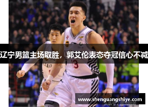 辽宁男篮主场取胜，郭艾伦表态夺冠信心不减