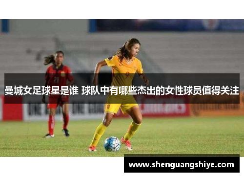 曼城女足球星是谁 球队中有哪些杰出的女性球员值得关注