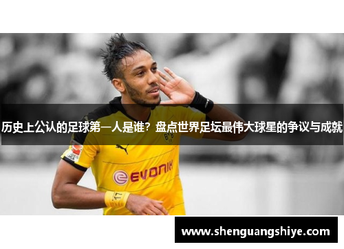 历史上公认的足球第一人是谁？盘点世界足坛最伟大球星的争议与成就